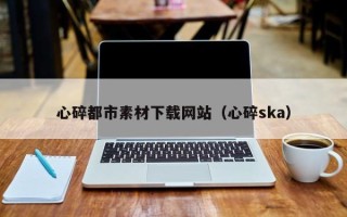 香河心碎都市素材下载网站（心碎ska）